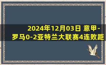 2024年12月03日 意甲-罗马0-2亚特兰大联赛4连败距降级区2分 扎尼奥洛弑旧主